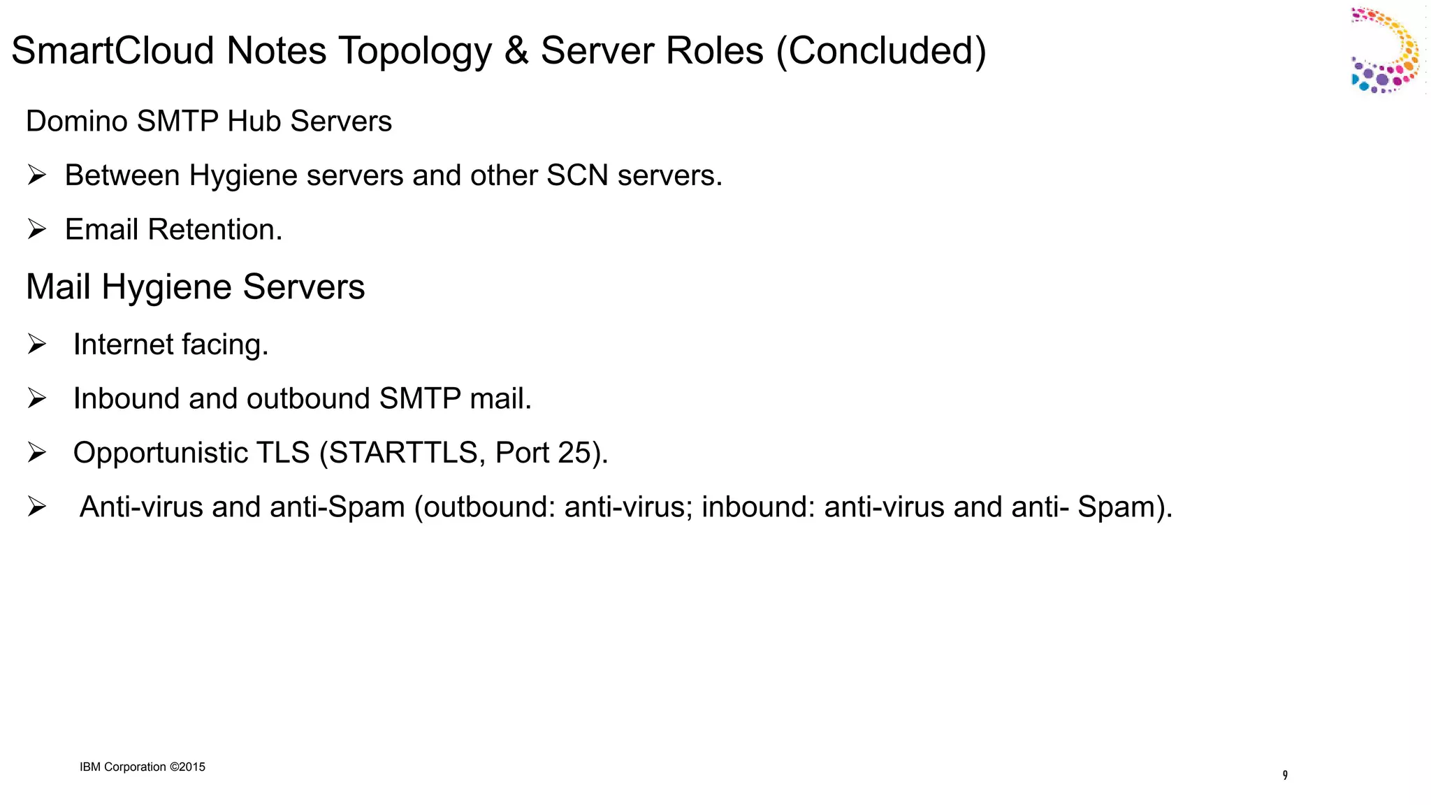 IBM Corporation ©2015
SmartCloud Notes Topology & Server Roles (Concluded)
Domino SMTP Hub Servers
 Between Hygiene servers and other SCN servers.
 Email Retention.
Mail Hygiene Servers
 Internet facing.
 Inbound and outbound SMTP mail.
 Opportunistic TLS (STARTTLS, Port 25).
 Anti-virus and anti-Spam (outbound: anti-virus; inbound: anti-virus and anti- Spam).
9
 