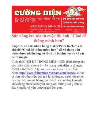 Sức nóng lan tỏa từ cuộc thi ảnh "Chơi để
thông minh hơn"
Cuộc thi ảnh do nhãn hàng FisherPrice tổ chức với
chủ đề “Chơi để thông minh hơn” đã và đang đón
nhận được nhiều ủng hộ từ các bậc phụ huynh và các
bé tham gia.
Cuộc thi CHƠI ĐỂ THÔNG MINH HƠN dành riêng cho
các thiên nhần nhỏ từ 6 – 36 tháng tuổi, diễn ra từ ngày
05/01 - 16/02/2015 tại website của Fisher Price Việt
Nam http://www.fisherprice-vietnam.com/contest, được
ví như một thư viện ảnh ghi lại những nụ cười hồn nhiên
của các bé, nơi mà bố mẹ có thể chia sẻ nhữngkhoảnh
khắc đáng nhớ của bé yêu cùng với nhữngdòng tâm sự
đầy ý nghĩa và yêu thương gửi đến con.
 