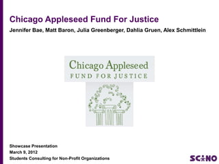 Chicago Appleseed Fund For Justice
Jennifer Bae, Matt Baron, Julia Greenberger, Dahlia Gruen, Alex Schmittlein




Showcase Presentation
March 9, 2012
Students Consulting for Non-Profit Organizations
 