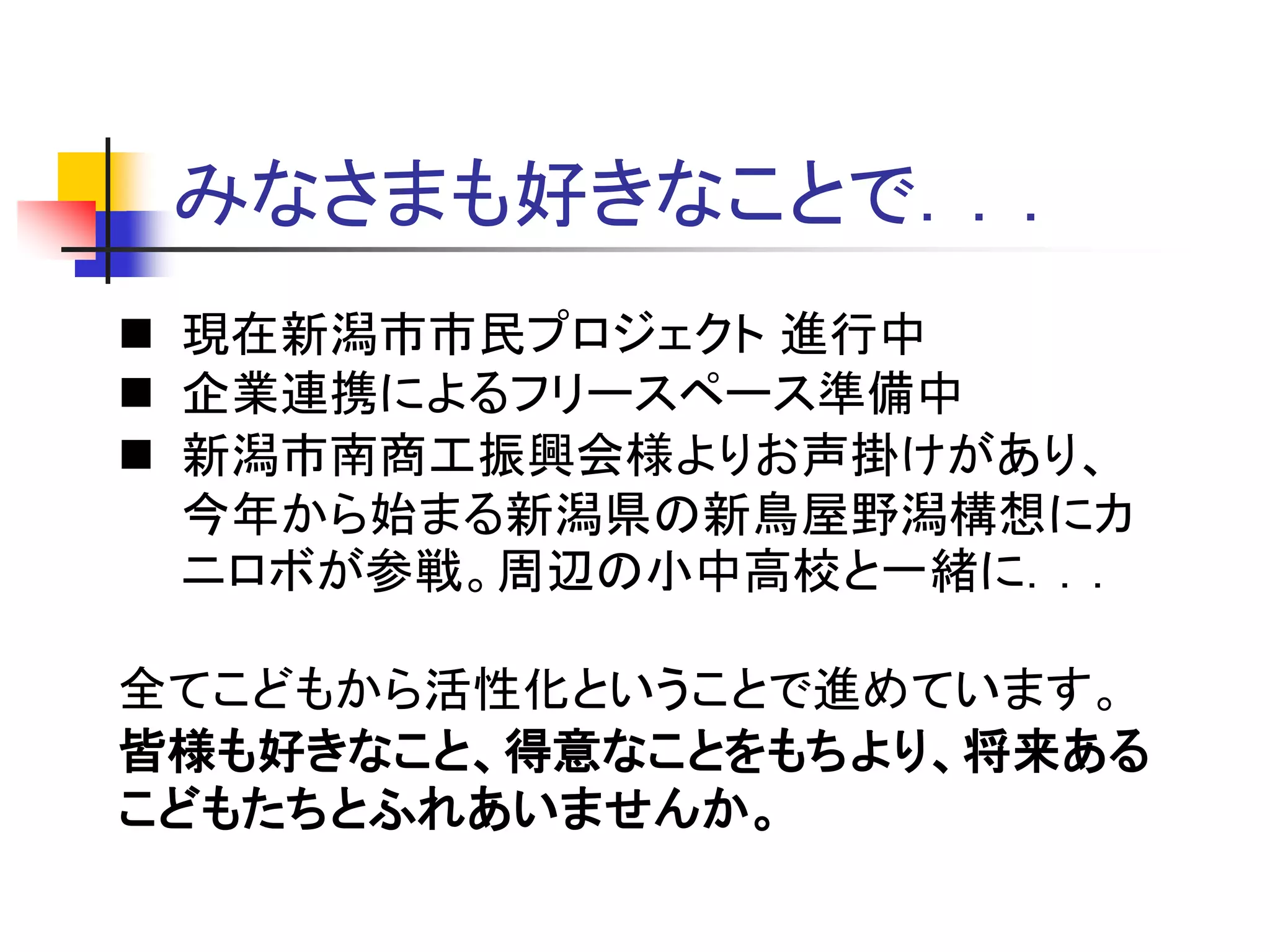 みなさまも好きなことで．．．
 現在新潟市市民プロジェクト 進行中
 企業連携によるフリースペース準備中
 新潟市南商工振興会様よりお声掛けがあり、
今年から始まる新潟県の新鳥屋野潟構想にカ
ニロボが参戦。周辺の小中高校と一緒に．．．
全てこどもから活性化ということで進めています。
皆様も好きなこと、得意なことをもちより、将来ある
こどもたちとふれあいませんか。
 