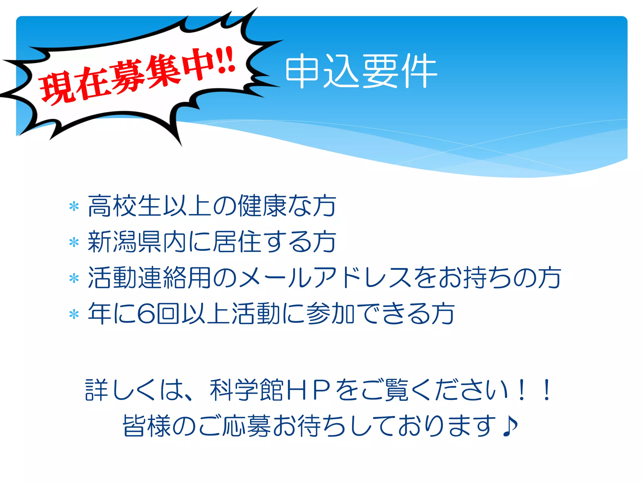  高校生以上の健康な方
 新潟県内に居住する方
 活動連絡用のメールアドレスをお持ちの方
 年に6回以上活動に参加できる方
申込要件
詳しくは、科学館ＨＰをご覧ください！！
皆様のご応募お待ちしております♪
 
