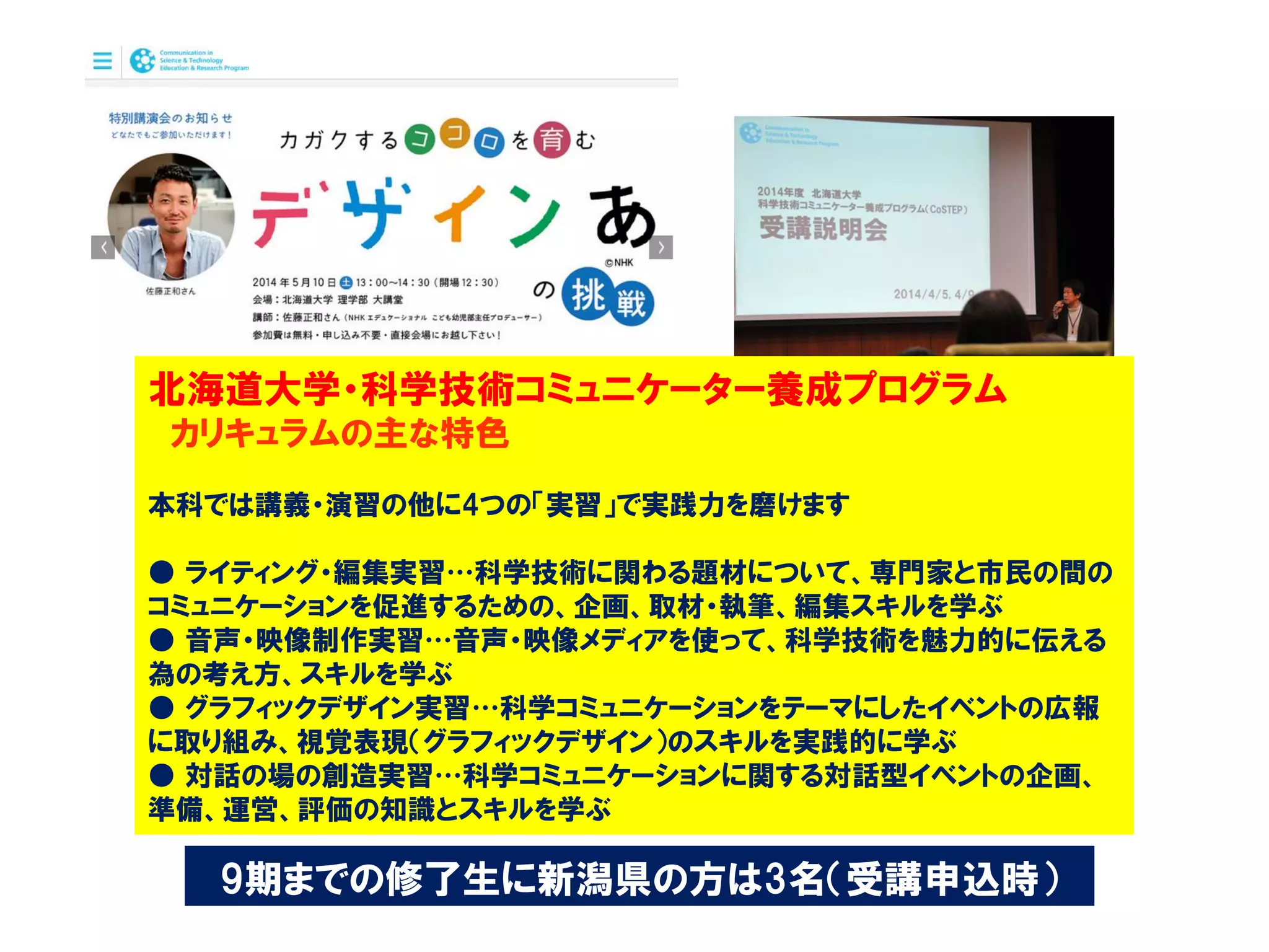 北海道大学・科学技術コミュニケーター養成プログラム
カリキュラムの主な特色
本科では講義・演習の他に4つの「実習」で実践力を磨けます
● ライティング・編集実習…科学技術に関わる題材について、専門家と市民の間の
コミュニケーションを促進するための、企画、取材・執筆、編集スキルを学ぶ
● 音声・映像制作実習…音声・映像メディアを使って、科学技術を魅力的に伝える
為の考え方、スキルを学ぶ
● グラフィックデザイン実習…科学コミュニケーションをテーマにしたイベントの広報
に取り組み、視覚表現（グラフィックデザイン）のスキルを実践的に学ぶ
● 対話の場の創造実習…科学コミュニケーションに関する対話型イベントの企画、
準備、運営、評価の知識とスキルを学ぶ
9期までの修了生に新潟県の方は3名（受講申込時）
 