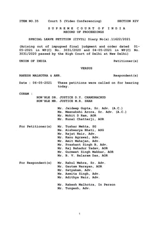 1
ITEM NO.35 Court 5 (Video Conferencing) SECTION XIV
S U P R E M E C O U R T O F I N D I A
RECORD OF PROCEEDINGS
SPECIAL LEAVE PETITION (CIVIL) Diary No(s).11622/2021
(Arising out of impugned final judgment and order dated 01-
05-2021 in WP(C) No. 3031/2020 and 04-05-2021 in WP(C) No.
3031/2020 passed by the High Court of Delhi at New Delhi)
UNION OF INDIA Petitioner(s)
VERSUS
RAKESH MALHOTRA & ANR. Respondent(s)
Date : 06-05-2021 These petitions were called on for hearing
today.
CORAM :
HON'BLE DR. JUSTICE D.Y. CHANDRACHUD
HON'BLE MR. JUSTICE M.R. SHAH
Mr. Jaideep Gupta, Sr. Adv. (A.C.)
Ms. Meenakshi Arora, Sr. Adv. (A.C.)
Mr. Mohit D Ram, AOR
Mr. Kunal Chatterji, AOR
For Petitioner(s) Mr. Tushar Mehta, SG
Ms. Aishwarya Bhati, ASG
Mr. Rajat Nair, Adv.
Mr. Kanu Agrawal, Adv.
Mr. Amit Mahajan, Adv.
Mr. Prashant Singh B, Adv.
Mr. Raj Bahadur Yadav, AOR
Mr. Gurmeet Singh Makkar, AOR
Mr. B. V. Balaram Das, AOR
For Respondent(s) Mr. Rahul Mehra, Sr. Adv.
Mr. Gautam Narayan, AOR
Mr. Satyakam, Adv.
Ms. Asmita Singh, Adv.
Mr. Adithya Nair, Adv.
Mr. Rakesh Malhotra, In Person
Mr. Tungesh, Adv.
Digitally signed by
NEETU KHAJURIA
Date: 2021.05.08
16:10:48 IST
Reason:
Signature Not Verified
 