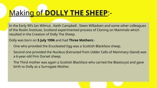 Making of DOLLY THE SHEEP:-
In the Early 90’s Ian Wilmut , Keith Campbell , Steen Willadsen and some other colleagues
of the Roslin Institute, Scotland experimented process of Cloning on Mammals which
resulted in the Creation of Dolly The Sheep.
Dolly was born on 5 July 1996 and had Three Mothers:-
• One who provided the Enucleated Egg was a Scottish Blackface sheep.
• Second one provided the Nucleus (Extracted from Udder Cells of Mammary Gland) was
a 6-year-old Finn Dorset sheep.
• The Third mother was again a Scottish Blackface who carried the Blastocyst and gave
birth to Dolly as a Surrogate Mother.
 