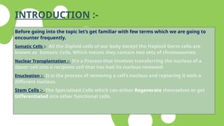 INTRODUCTION :-
Before going into the topic let’s get familiar with few terms which we are going to
encounter frequently.
Somatic Cells :- All the Diploid cells of our body except the Haploid Germ cells are
known as Somatic Cells. Which means they contain two sets of chromosomes.
Nuclear Transplantation :- It’s a Process that involves transferring the nucleus of a
donor cell into a recipient cell that has had its nucleus removed.
Enucleation :- It is the process of removing a cell’s nucleus and replacing it with a
different nucleus.
Stem Cells :- The Specialised Cells which can either Regenerate themselves or get
Differentiated into other functional cells.
 