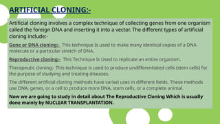 ARTIFICIAL CLONING:-
Artificial cloning involves a complex technique of collecting genes from one organism
called the foreign DNA and inserting it into a vector. The different types of artificial
cloning include:-
Gene or DNA cloning:- This technique Is used to make many identical copies of a DNA
molecule or a particular stretch of DNA.
Reproductive cloning:- This Technique Is Used to replicate an entire organism.
Therapeutic cloning:- This technique is used to produce undifferentiated cells (stem cells) for
the purpose of studying and treating diseases.
The different artificial cloning methods have varied uses in different fields. These methods
use DNA, genes, or a cell to produce more DNA, stem cells, or a complete animal.
Now we are going to study in detail about The Reproductive Cloning Which is usually
done mainly by NUCLEAR TRANSPLANTATION.
 