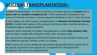 NUCLEAR TRANSPLANTATION:-
Nuclear Transplantation is a form of cloning. It involves placing a nucleus from a
donor cell into another (recipient) cell. If the cloned cells are placed in the
uterus of a female mammal, a cloned organism develops to term in rare instances.
In this chapter, we refer nuclear transplantation as Somatic Cell Nuclear Transfer
(SCNT), in which the nucleus of the somatic cell (donor cell) is transferred into an
enucleated egg or oocyte (recipient).
However, other examples of nuclear transplantation involve Non-somatic cells,
such as sperm, foetal cells, embryonic stem cells, and germ cells .
We use the term interspecies SCNT (iSCNT) when donor and recipient cells come
from different species, families, orders, or classes.
Other names are used to designate this process generically (Xeno-nuclear NT) or
for specific situations (cross-species NT, crossbreed NT, interspecies NT,
intergeneric NT, and cross-subfamily NT).
 