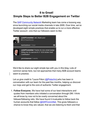8 to Great!
  Simple Steps to Better B2B Engagement on Twitter

  The SAP Community Network Marketing team has come a loooong way
  since launching our social media channels in late 2009. Over time, we’ve
  developed eight simple practices that enable us to run a more effective
  Twitter account –one that our followers seem to like:




  We’d like to share our eight simple tips with you in this blog. Lots of
  common sense here, but not approaches that many B2B account teams
  seem to practice.

  Let us give credit to *Laura Fitton (@Pistachio),who has been in
  conversation with our team for the past few months, helping us discover
  our mojo and get to the core of authentic Twitter engagement.

1. Follow Everyone. We have had some of our best interactions and
   quotes from members who initiated a conversation through DM. I think
   we all know by now not to be overly concerned about the
   follower/following ratio. We have found it invaluable to follow back the
   human accounts that follow @SAPCommNet. This gives followers a
   chance to know they are valued, that we are listening to them and that
 