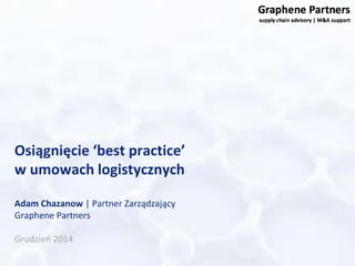 Osiągnięcie ‘best practice’ 
w umowach logistycznych 
Adam Chazanow | Partner Zarządzający 
Graphene Partners 
Grudzień 2014 
 