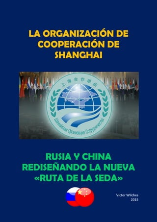 LA ORGANIZACIÓN DE
COOPERACIÓN DE
SHANGHAI
RUSIA Y CHINA
REDISEÑANDO LA NUEVA
«RUTA DE LA SEDA»
Víctor Wilches
2015
 