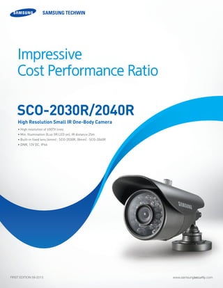 www.samsungsecurity.comFIRST EDITION 09-2013
• High resolution of 650TV lines 	
• Min. Illumination 0Lux (IR LED on), IR distance 25m	
• Built-in fixed lens (6mm) : SCO-2030R, (8mm) : SCO-2040R
• DNR, 12V DC, IP66	
SCO-2030R/2040R
High Resolution Small IR One-Body Camera
Impressive
Cost Performance Ratio
 