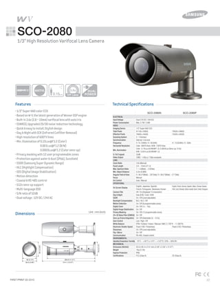 Features
Dimensions
Technical Specifications
Samsung Security Solutions_22FIRST PRINT 03-2010
SCO-2080
•1/3”SuperHADcolorCCD
•BasedonW-V,thelatestgenerationofWinnerDSPengine
•Built-in3.6x(2.8~10mm)varifocallenswithautoiris
•SSNRIII,Upgraded2D/3Dnoisereductiontechnology
•Quick&easytoinstall,Stylishdesign
•Day&NightwithICR(InfraredCutfilterRemoval)
•Highresolutionof600TVlines
•Min.illuminationof0.15Lux@F1.2(Color)
	 0.001Lux@F1.2(B/W)
	 0.0003Lux@F1.2(Colorsens-up)
•Privacymaskingwith12userprogrammablezones
•Protectionagainstwater&dust(IP66),Sunshield
•SSDR(SamsungSuperDynamicRange)
•HLC(HighlightCompensation)
•DIS(DigitalImageStabilization)
•Motiondetection
•Coaxial&RS-485control
•512xsens-upsupport
•Multi-languageOSD
•S/Nratioof52dB
•Dualvoltage:12VDC/24VAC
Unit : mm (inch)
1/3” High Resolution Varifocal Lens Camera
0.15Lux
600TVL
85.9 (3.38")
80 (3.15")
314.1 (12.37")
284.8 (11.21")
79.9(3.15")
85.4(3.36")
	 SCO-2080N	 SCO-2080P
	 Dual (12V DC / 24V AC)
	 Max. 2.7W / 3.8W
	 1/3" Super HAD CCD
	 811(H) x 508(V)	 795(H) x 596(V)
	 768(H) x 494(V) 	 752(H) x 582(V)
	 2 : 1 Interlace
	 Internal / Line lock
	 H :15.734KHz / V : 59.94Hz	 H : 15.625KHz / V : 50Hz
	 Color : 600TV lines / B/W : 700TV lines
	 Color : 0.15Lux (50 IRE@F1.2), 0.0003Lux (Sens-up, 512x)
	 B/W : 0.001Lux (50 IRE@F1.2)
	 52dB
	 CVBS : 1.0Vp-p / 75Ω composite
	
	 3.6x (Manual)
	 2.8 ~ 10mm (F1.2)
	 1 : 1.2(Wide) ~ 2.8(Tele)
	 0.2m (0.66ft)
	 H : 94.4°(Wide) ~ 28°(Tele) / V : 69.2°(Wide) ~ 21°(Tele)
	 Manual
	 Auto / Manual
	 English, Japanese, Spanish, 	 English,French,German,Spanish,Italian,Chinese,Russian,
	 French, Portuguese,Taiwanese, Korean	 Polish,Czech,Romanian,Serbian,Swedish,Danish,Turkish,Portuguese
	 Off / On (Displayed 15 characters)
	 Auto (ICR) / Color / B/W
	 On / Off (Level adjustable)
	 BLC / HLC / Off
	 On / Off (8 programmable zones)
	 On / Off (1x ~ 16x)
	 On / Off
	 On / Off (12 programmable zones)
	 On / Off
	 On / Off (Selectable 2x ~ 512x)
	 Low / High / Off
	 ATW / Outdoor / Indoor / Manual / AWC (1,700°K ~ 11,000°K)
	 Fixed (1/60 / Flickerless) 	 Fixed (1/50 / Flickerless)
	 On / Off (Level adjustable)
	 On / Off
	 RS-485, Coaxial control
	 -10°C ~ +50°C (+14°F ~ +122°F) / 20% ~ 90% RH
	 85.9 x 85.4 x 314.1mm (3.38" x 3.36" x 12.37")
	 1Kg (2.2 lb)
	 IP66
	 FCC (Class A)	 CE (Class A)
Electrical
Input Voltage
Power Consumption
Video
Imaging Device
Total Pixels
Effective Pixels
Scanning System
Synchronization
Frequency
Horizontal Resolution
Min. iIlumination
S / N (Y signal)
Video Output
Lens
Zoom Ratio
Focal Length
Max.Aperture Ratio
Min. Object Distance
Angular Field of View
Focus
Iris Control
Operational
On Screen Display
Camera Title
Day & Night
SSDR
Backlight Compensation
Motion Detection
Digital Zoom
Digital Image Stabilization
Privacy Masking
2D+3D Noise Filter (SSNRIII)
Sens-up (Frame Integration)
Gain Control
White Balance
Electronic Shutter Speed
Sharpness
Flip / Mirror
Communication
Environmental
OperatingTemperature/Humidity
Mechanical
Dimension (WxHxD)
Weight
Ingress Protection
Certifications
3.6x
 