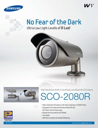 No Fear of the Dark
          Ultra Low Light Levels of 0 Lux!




                    High Resolution Built-in Varifocal Lens Black IR LED Camera


                    SCO-2080R
                    • High resolution IR camera with high resolution of 600TV lines
                    • Equipped with high performance black IR LED,
                      50-meter monitoring range
                    • Dustproof and waterproof (IP66)
                    • Twin glass
                    • OSD menu access via coaxial telemetry

04-2010                                                        www.samsungsecurity.com
 