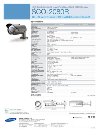 High Resolution Built-in Varifocal Lens Black IR LED Camera

                                                                         SCO-2080R                                                                                                                                                    52dB
                                                                                        0
                                                                                                                                                                                3.6X      IR LED
                                                                                                                                 Digital Image Stabilization                                       IR MODE                                          COAX




                                                                       Specifications
                                                                                                                                                                                         SCO-2080RN                                                 SCO-2080RP
                                                                        ELECTRICAL
                                                                        Input Voltage                                                Dual (12V DC / 24V AC)
                                                                        Power Consumption                                            Max. 6.8W (LED On)
                                                                        VIDEO
                                                                        Imaging Device                                               1/3” Super HAD CCD
                                                                        Total Pixels                                                 811(H) x 508(V)                                    795(H) x 596(V)
                                                                        Effective Pixels                                             768(H) x 494(V)                                    752(H) x 582(V)
                                                                        Scanning System                                              2 : 1 Interlace
                                                                        Synchronization                                              Internal / Line lock
                                                                        Frequency                                                    H : 15.734KHz / V : 59.94Hz                        H : 15.625KHz / V : 50Hz
                                                                        Horizontal Resolution                                        Color : 600TV lines / B/W : 700TV lines
                                                                                                                                     Color : 0.15Lux (50IRE@F1.2), 0.0003Lux (Sens-up, 512X)
                                                                        Min. Illumination
                                                                                                                                     B/W : 0Lux (LED on)
                                                                        S / N (Y signal)                                             52dB
                                                                        Video Output                                                 CVBS : 1.0Vp-p, 75
                                                                        LENS
                                                                        Zoom Ratio                                                   3.6X (Manual)
                                                                        Focal Length                                                 2.8 ~ 10mm (F1.2)
                                                                        Max. Aperture Ratio                                          1 : 1.2(Wide) ~ 2.8(Tele)
                                                                        Min. Objecy Distance                                         0.2m (0.66ft)
                                                                        Angular Field of View                                        H : 94.4°(Wide) ~ 28°(Tele) / V : 69.2°(Wide) ~ 21°(Tele)
                                                                        Focus                                                        Manual
                                                                        Iris Control                                                 Auto
                                                                        OPERATIONAL
                                                                                                                                     Korea, English, Japan,                           English, French, German, Spanish, Italian,
                                                                        On Screen Display
                                                                                                                                     Spanish, French, Portuguese                      Chinese, Russian, Polish, Czech
                                                                        Camera Title                                                 On / Off (Displayed 15 characters)
                                                                        Day & Night                                                  Auto (ICR) / Color / B/W
                                                                        SSDR                                                         On / Off (Level adjustable)
                                                                        Backlight Compensation                                       BLC / HLC / Off
                                                                        Motion Detection                                             On / Off (8 Programmable zones)
                                                                        Digital Zoom                                                 On / Off (1X ~ 16X)
                                                                        Digital Image Stabilization                                  On / Off
                                                                        Privacy Masking                                              On / Off (12 Programmable zones)
                                                                        2D+3D Noise Filter (SSNRIII)                                 On / Off
                                                                        Sens-up (Frame Integration)                                  Auto / Off (Selectable limit ~ 512X)
                                                                        Gain Control                                                 Low / High / Off
                                                                        White Balance                                                AWC, Manual, Indoor, Outdoor, ATW (1,700°K ~ 11,000°K)
                                                                        Electronic Shutter Speed                                     Fixed (1/60 / Flickerless)                       Fixed (1/50 / Flickerless)
                                                                        Sharpness                                                    On / Off (Level adjustable)
                                                                        Flip / Mirror                                                On / Off
                                                                        Communication                                                Coaxial (Protocol : Pelco Coaxitron), RS-485
                                                                        ENVIRONMENTAL
                                                                        Operating Temperature / Humidity                             -10°C ~ +50°C / 20% ~ 80% RH
                                                                        Storage Temperature / Humidity                               -20°C ~ +60°C / 20% ~ 95% RH
                                                                        MECHANICAL
                                                                        Dimension (WxHxD)                                            85.9 x 85.4 x 314.1mm (3.38” x 3.36” x 12.37”)
                                                                        Weight                                                       1Kg (2.2 lb)
                                                                        IR LED                                                       32EA
                                                                        IR Distance                                                  50m (164ft)
                                                                        Ingress Protection                                           IP66
                                                                        Certifications                                               FCC (Class A)                                                                              CE (Class A)

                                                                       Dimensions                                                                                                                                                                                       Unit : mm (inch)
                                                                                                                                                                                                             79.9 (3.15")
                                                                                                             85.4 (3.36")




                                                                                                                                                               www.samsungsecurity.com




                                                                                             80 (3.15")                                                                 284.8 (11.21")
                                                                                            85.9 (3.38")                                                          314.1 (12.37")
The Eco mark represents
Samsung Techwin’s will to create
environment-friendly products,and indicates
that the product satisfies the EU RoHS Directive.                                                                                                                                                                           Design and specifications are subject to change without notice.


                                                                                                                                                                                                                                        DISTRIBUTED BY
                       SAMSUNG TECHWIN CO., LTD.
                       701, Sampyeong-dong, Bundang-gu, Seongnam-si, Gyeonggi-do Korea 463-400
                       Tel : +82-70-7147-8741~8749, 8752~8760 Fax : +82-31-8018-3745
                       www.samsungsecurity.com www.samsungcctv.com

                       SAMSUNG TECHWIN AMERICA Inc.                               SAMSUNG TECHWIN EUROPE LTD.                                                  TIANJIN SAMSUNG TECHWIN OPTO-ELECTRONICS CO., LTD.
                       1480 Charles Willard St, Carson, CA 90746, UNITED STATES   Samsung House, 1000 Hillswood Drive, Hillswood Business Park                 No.11 Wei 6 Street. Micro-Electronic Industrial Park
                       Tol Free : +1-877-213-1222 Fax : +1-310-632-2195           Chertsey, Surrey, UNITED KINGDOM KT16 OPS                                    Jingang Road, Tianjin, P.R. CHINA 300385
                       www.samsungcctvusa.com                                     Tel : +44-1932-45-5300 Fax : +44-1932-45-5325                                Tel : +86-22-23887788 Fax : +86-22-23887788
                                                                                                                                                                                                                                                                                I.E-1004
 