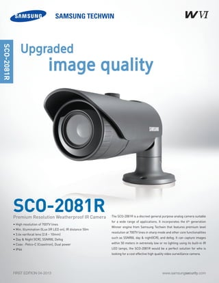 www.samsungsecurity.comFIRST EDITION 04-2013
The SCO-2081R is a discreet general purpose analog camera suitable
for a wide range of applications. It incorporates the 6th generation
Winner engine from Samsung Techwin that features premium level
resolution at 700TV lines in sharp mode and other core functionalities
such as SSNRIII, day & night(ICR), and defog. It can capture images
within 50 meters in extremely low or no lighting using its built-in IR
LED lamps, the SCO-2081R would be a perfect solution for who is
looking for a cost effective high quality video surveillance camera.
SCO-2081R
SCO-2081R
• High resolution of 700TV lines
• Min. Illumination 0Lux (IR LED on), IR distance 50m
• 3.6x varifocal lens (2.8 ~ 10mm)
• Day & Night (ICR), SSNRIII, Defog
• Coax : Pelco-C (Coaxitron), Dual power
• IP66
Premium Resolution Weatherproof IR Camera
Upgraded
image quality
 