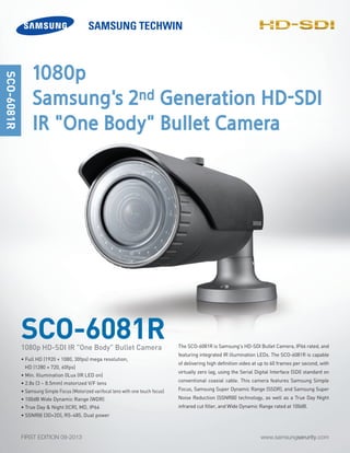 www.samsungserurity.comFIRST EDITION 09-2013
The SCO-6081R is Samsung's HD-SDI Bullet Camera, IP66 rated, and
featuring integrated IR illumination LEDs. The SCO-6081R is capable
of delivering high definition video at up to 60 frames per second, with
virtually zero lag, using the Serial Digital Interface (SDI) standard on
conventional coaxial cable. This camera features Samsung Simple
Focus, Samsung Super Dynamic Range (SSDR), and Samsung Super
Noise Reduction (SSNRIII) technology, as well as a True Day Night
infrared cut filter, and Wide Dynamic Range rated at 100dB.
SCO-6081R
SCO-6081R
• Full HD (1920 × 1080, 30fps) mega resolution,
HD (1280 × 720, 60fps)
• Min. Illumination 0Lux (IR LED on)
• 2.8x (3 ~ 8.5mm) motorized V/F lens
• Samsung Simple Focus (Motorized varifocal lens with one touch focus)
• 100dB Wide Dynamic Range (WDR)
• True Day & Night (ICR), MD, IP66
• SSNRIII (3D+2D), RS-485, Dual power
1080p HD-SDI IR "One Body" Bullet Camera
1080p
Samsung's 2nd Generation HD-SDI
IR "One Body" Bullet Camera
-SDI
 