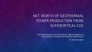 NET WORTH OF GEOTHERMAL
POWER PRODUCTION FROM
SUPERCRITICAL CO2
THE POSSIBLE BENEFITS OF SUPERCRITICAL CARBON DIOXIDE AS A
REPLACEMENT TO STEAM IN GEOTHERMAL POWER PLANTS
BY WINSTON GRACE
 