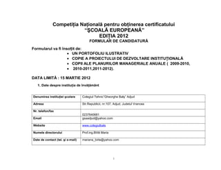 Competiţia Naţională pentru obţinerea certificatului
                          “ŞCOALĂ EUROPEANĂ”
                                 EDIŢIA 2012
                                        FORMULAR DE CANDIDATURĂ
Formularul va fi însoțit de:
                    • UN PORTOFOLIU ILUSTRATIV
                    • COPIE A PROIECTULUI DE DEZVOLTARE INSTITUŢIONALĂ
                    • COPII ALE PLANURILOR MANAGERIALE ANUALE ( 2009-2010,
                    • 2010-2011,2011-2012).

DATA LIMITĂ : 15 MARTIE 2012
   1. Date despre instituţia de învăţământ


Denumirea instituţiei şcolare      Colegiul Tehnic”Gheorghe Balş” Adjud

Adresa                             Str.Republicii, nr.107, Adjud, Judetul Vrancea

Nr. telefon/fax
                                   0237640681
Email                              gsaadjud@yahoo.com

Website                            www.colegiulbals

Numele directorului                Prof.ing.Bîrlă Maria

Date de contact (tel. şi e-mail)   mariana_birla@yahoo.com




                                                          1
 
