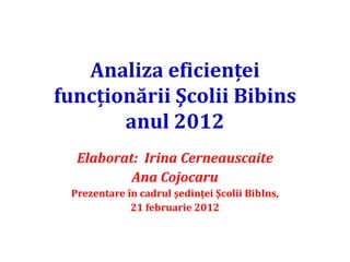 Analiza eficienţei
funcţionării Şcolii Bibins
       anul 2012
  Elaborat: Irina Cerneauscaite
          Ana Cojocaru
 Prezentare în cadrul şedinţei Şcolii BibIns,
             21 februarie 2012
 