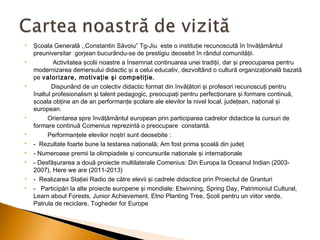 















Şcoala Generală ,,Constantin Săvoiu” Tg-Jiu este o instituţie recunoscută în învăţământul
preuniversitar gorjean bucurându-se de prestigiu deosebit în rândul comunităţii.
Activitatea şcolii noastre a însemnat continuarea unei tradiţii, dar şi preocuparea pentru
modernizarea demersului didactic şi a celui educativ, dezvoltând o cultură organizaţională bazată
pe valorizare, motivaţie şi competiţie.
Dispunând de un colectiv didactic format din învăţători şi profesori recunoscuţi pentru
înaltul profesionalism şi talent pedagogic, preocupaţi pentru perfecţionare şi formare continuă,
şcoala obţine an de an performanţe şcolare ale elevilor la nivel local, judeţean, naţional şi
european.
Orientarea spre învăţământul european prin participarea cadrelor didactice la cursuri de
formare continuă Comenius reprezintă o preocupare constantă.
Performanţele elevilor noştri sunt deosebite :
- Rezultate foarte bune la testarea naţională; Am fost prima şcoală din judeţ
- Numeroase premii la olimpiadele şi concursurile naţionale şi internaţionale
- Desfăşurarea a două proiecte multilaterale Comenius: Din Europa la Oceanul Indian (20032007), Here we are (2011-2013)
- Realizarea Staţiei Radio de către elevii şi cadrele didactice prin Proiectul de Granturi
- Participări la alte proiecte europene şi mondiale: Etwinning, Spring Day, Patrimoniul Cultural,
Learn about Forests, Junior Achievement, Etno Planting Tree, Şcoli pentru un viitor verde,
Patrula de reciclare, Togheder for Europe

 