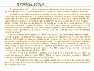 În septembrie 1855, pitarul Constantin Săvoiu va face donaţia promisă printr-un
act care se află astăzi la Arhivele Statului, Târgu-Jiu, fond. Primăria oraşului, cota 518.
Aceasta a fost prima şcoală primară de fete din Târgu-Jiu înfiinţată cu aprobarea
Guvernului şi a Domnitorului. La început şcoala a funcţionat numai cu două clase, care
cuprindeau 55 de eleve. Şcoala era condusă de doamna directoare Adela Kaiser, mai
cuprindea pe institutorul George Caluţi, preotul Preda Cernăzeanu şi medicul oraşului doctor Kiriazi. Din dorinţa donatorului, la şcoală se preda şi o limbă străină. Printre
obiectele principale predate în clasa I şi a II-a era lucrul de mână pentru „a le
îndeletnici pe fete la stăruinţă, în toate ocaziile practice ale economiei domestice. La
sfârşitul anului şcolaristic, în ziua examenului, se vor vinde publicului diferite obiecte
lucrate de eleve".
În septembrie 1860 şcoala va trece sub tutela ,,Aşezămintelor Brâncoveneşti".
Principele Bibescu Basarab Brâncoveanu, asociindu-se faptei meritorii a lui Constantin
Săvoiu, înfiinţează cu această ocazie şi un internat de fete, primindu-se pe lângă
elevele din mediul urban şi fete din mediul rural. Tot principele Brâncoveanu hotărăşte
ca Aşezămintele să dea „Institutului Săvoiu", pe tot anul, o subvenţie de 10.000 lei.
Taxa anuală a unei eleve era de 28 lei. Elevele sunt primite „ori câte vor veni", iar la
nevoie se vor mai construi şi alte camere (în 1863 erau 25 de eleve). Internatul
funcţionează cu intermitenţe până în 1871.
În anul 1862 s-au înfiinţat şi clasele a III-a şi a IV-a (care se vor despărţi, cu
institutori separaţi, abia în anul 1888). Deja, în acest moment, „Institutul Săvoiu"
trecuse sub tutela Ministerului Instrucţiunii Publice.
Din 1878 programul introdus în această şcoală este programul Şcoalelor Centrale
de fete din ţară. Cursurile se predau de către 4 doamne profesoare şi 4 domni profesori
de la Şcoala Normală.

 