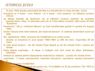 În anul 1923 Şcoala secundară de fete s-a transformat în Liceu de fete. Liceul
funcţiona cu 4 clase - curs inferior - şi 4 clase - curs superior. La sfârşitul cursului
inferior
se dădea examen de absolvire, iar la sfârşitul cursului superior se susţinea
bacalaureatul. Deşi, în perioada celui de al II-lea război mondial, atât Liceul de fete
"Ecaterina
Teodoroiu", cât şi „Institutul Săvoiu" au fost transformate parţial în spitale (în august
1944,
localul liceului este total eliberat „din lipsă de bolnavi", în vederea deschiderii şcolii pe
data
de l septembrie 1944), procesul de învăţământ şi-a urmat cursul.
Şcoala va funcţiona în anul şcolar 1965-1966 cu 890 de elevi. Cuprindea 28 de
clase
în cele două localuri - cel din strada Popa Şapcă şi cel din strada Unirii. Localul din
strada
Popa Şapcă cuprindea - 8 clase, 4 încăperi mai mici unde se aflau: biblioteca,
cabinetul
medical şi camere pentru depozitarea materialului didactic. Localul din strada Unirii
cuprindea - 7 clase, secretariatul, cabinetul direcţiunii, cancelaria, camera pionierilor
şi
sediul sindicatului învăţământ.
Încadrarea şcolii în acest an şcolar era: 16 învăţători şi 22 de profesori. Din 1970 şi
până

 