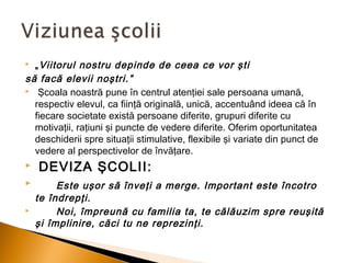 „ Viitorul nostru depinde de ceea ce vor şti
să facă elevii noştri.”
 Şcoala noastră pune în centrul atenţiei sale persoana umană,
respectiv elevul, ca fiinţă originală, unică, accentuând ideea că în
fiecare societate există persoane diferite, grupuri diferite cu
motivaţii, raţiuni şi puncte de vedere diferite. Oferim oportunitatea
deschiderii spre situaţii stimulative, flexibile şi variate din punct de
vedere al perspectivelor de învăţare.




 DEVIZA ŞCOLII:



Este uşor să înveţi a merge. Important este încotro
te îndrepţi.
Noi, împreună cu familia ta, te călăuzim spre reuşită
şi împlinire, căci tu ne reprezinţi.



 