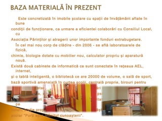 Este concretizată în imobile şcolare cu spaţii de învăţământ aflate în
bune
condiţii de funcţionare, ca urmare a eficientei colaborări cu Consiliul Local,
cu
Asociaţia Părinţilor şi atragerii unor importante fonduri extrabugetare.
În cel mai nou corp de clădire - din 2006 - se află laboratoarele de
fizică,
chimie, biologie dotate cu mobilier nou, calculator propriu şi aparatură
nouă.
Există două cabinete de informatică ce sunt conectate în reţeaua AEL,
internet,
şi o tablă inteligentă, o bibliotecă ce are 20000 de volume, o sală de sport,
bază sportivă amenajată în curtea şcolii, centrală proprie, birouri pentru
directori, secretariat, cancelarie, toate cu dotări moderne (calculatoare,
imprimante, fax, xerox), cabinet de consiliere psihopedagogică, cabinet
medical, panouri informative, s istem de securitate- camere de luat vederi
pe
holuri, staţie proprie radio CS realizată prin câştigarea proiectului de grant
şcolar “Porţi spre infinitul cunoaşterii” .

 