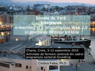 Şcoala de Vară  I ntegr area   e-learning şi a tehnologiilor Web 2.0  în predarea limbilor străine Chania, Creta, 5-12 septembrie 2010 Activitate de formare continu ă din cadrul programului sectorial Grundtvig Cristina Felea, Ph.D. 