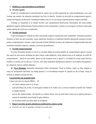 3
1. Definirea şi operaţionalizarea problemei
a) Nivelul cognitiv
Actele de violenţă apar în mod deosebit la copiii care au trăit experienţe de viaţă asemănătoare, care sunt
victime sau martori ale abuzului emoţional sau fizic în familie. Aceştia îşi dezvoltă un comportament agresiv,
având convingerea că doar prin violenţă pot obţine ceea ce vor sau îşi pot exprima puterea asupra celorlalţi.
Violenţa se manifestă şi în rândul elevilor care interpretează distorsionat informaţiile din mass-media,
gândurile negative disfuncţionale fiind rezultatul acestei interpretări; aceştia au convingerea că abuzul reprezintă
soluţia optimă de rezolvare a conflictelor.
b) Nivelul emoţional
Copiii predispuşi la violenţă au trăiri emoţionale negative manifestate prin iritabilitate: toleranţă scăzută la
frustrare şi furie sau prin anxietate. Lipsa suportului familial şi a implicării familiei determină creşterea riscului
pentru comportamente violente, copiii neavând formate abilităţi sociale şi de relaţionare interpersonală adecvată
(controlul emoţiilor negative, empatie, rezolvare de probleme).
c) Nivelul comportamental
În urma discuţiilor purtate cu elevii se constată faptul că aceştia adoptă un comportament agresiv tocmai
din cauză că sunt mereu etichetaţi de către colegi, cadre didactice, chiar părinţi (ceea ce le întăreşte un astfel de
comportament - ,,dacă tot sunt astfel, atunci să mă comport cum se spune”). La rândul lor aceşti copii folosesc
etichete, îi umilesc pe cei din jur, îi lovesc, unii chiar împiedică desfăşurarea optimă a activităţilor deranjându-i
pe colegii de clasă şi cadrele didactice.
d) Nivel fiziologic determină intensitatea trăirii emoţionale. Când se înfurie, copiii au faţa crispată şi
roşie, îşi încleştează maxilarul, îşi strâng pumnii, li se încordează muşchii în special cei de la braţe, încep să
tremure şi adoptă o poziţie de atac.
Caracteristici ale grupului ţintă
Copiii sunt elevi în clasele PREG. – IV:
- au vârste cuprinse între 6 şi 10 ani;
- sunt atât băieţi cât şi fete, în mod egal (avându-se în vedere că a a crescut numărul cazurilor de violenţă
în rândul fetelor);
- provin din mediul urban, din familii cu venituri foarte mici (şi chiar fără venit) sau cu părinţi plecaţi la
muncă în străinătate (sunt lăsaţi în grija rudelor);
- au rezultate medii sau chiar slabe la învăţătură.
2. Repere teoretice pentru abordarea problemei în context şcolar
a) Factorii care duc la apariţia violenţei în şcoală sunt:
 
