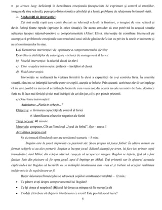 5
 pe termen lung: deficienţă în dezvoltarea emoţională (incapacitate de exprimare şi control al emoţiilor,
imagine de sine scăzută), percepţia distorsionată a celorlalţi şi a lumii, probleme de relaţionare în timpul vieţii.
3. Modalităţi de intervenţie:
Cei mai mulţi copii care comit abuzuri au toleranţă scăzută la frustrare, o imagine de sine scăzută şi
devin furioși foarte repede (aproape în orice situaţie). De aceea consider că este potrivită în această situaţie
aplicarea terapiei raţional-emotive şi comportamentale (Albert Ellis), intervenţie de consiliere întemeiată pe
asumpţia că problemele emoţionale sunt rezultatul unui stil de gândire deficitar cu privire la unele evenimente şi
nu al evenimentelor în sine.
I.a) Denumirea intervenţiei: de opimizare a comportamentului elevilor
Dezvoltarea abilităţilor de autoreglare – tehnici de management al furiei
b) Nivelul intervenţiei: la nivelul clasei de elevi
c) Cine va aplica intervenţia: profesor – învăţător al clasei
d) Rolul intervenţiei:
Intervenţia se realizează în vederea formării la elevi a capacităţii de a-şi controla furia. În anumite
situaţii, când nu se întâmplă lucrurile cum vor copiii, aceştia se înfurie. Prin această activitate elevii vor înţelege
că nu este posibil ca mereu să se întâmple lucrurile cum vrem noi, dar acesta nu este un motiv de furie, deoarece
furia nu îi face mai fericiţi şi nici mai îndrăgiţi de cei din jur, ci îşi pot pierde prietenii.
e) Descrierea intervenţiei:
Activitatea: ,,Furia te orbeşte...”
Obiective: a. formarea capacităţii de control al furiei
b. identificarea efectelor negative ale furiei
Timp necesar: 40 minute
Materiale: computer, CD cu filmuleţul ,,Jocul de fotbal”, fişe – anexa 1
Activitatea propriu-zisă:
Se vizionează filmuleţul care are următorul scenariu – 5 min.:
Bogdan este la joacă împreună cu prietenii săi. Şi-au propus să joace fotbal. În câteva minute au
format echipele şi au ales portarii. Bogdan a început jocul. Băiatul aleargă pe teren, îşi face loc printre copii
bruscându-i, însă Mihai, din echipa adversă, reuşeşte să recupereze mingea. Bogdan se înfurie, ţipă că a fost
faultat, bate din picioare să fie oprit jocul, apoi îl împinge pe Mihai. Toţi prietenii sar în ajutorul acestuia
explicându-i lui Bogdan că lucrurile nu se întâmplă întotdeauna cum vrea el şi trebuie să accepte realitatea
indiferent cât de supărătoare ar fi.
După vizionarea filmuleţului se adresează copiilor următoarele întrebări – 12 min.:
 Ce părere aveţi despre comportamentul lui Bogdan?
 Ce îşi dorea el neapărat? (Băiatul îşi dorea ca mingea să fie mereu la el)
 Credeţi că trebuie să obţinem întotdeauna ce vrem? Este posibil acest lucru?
 