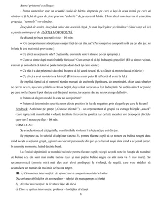 8
Atunci prietenul a adăugat:
- Inima oamenilor este ca această coală de hârtie. Impresia pe care o laşi în acea inimă pe care ai
rănit-o va fi la fel de greu de şters precum “ridurile” de pe această hârtie. Chiar dacă vom încerca să corectăm
greşeala, “semnele” vor rămâne.
Începând de astăzi, începând chiar din această clipă, fii mai înţelegător şi răbdător! Când simţi că vei
exploda aminteşte-ţi de HÂRTIA MOTOTOLITĂ.
Se discută pe baza poveştii citite – 10 min:
 Ce comportament adoptă personajul faţă de cei din jur? (Personajul se comportă urât cu cei din jur, se
înfurie la cea mai mică provocare.)
 Ce efect au acţiunile sale? (Acţiunile, cuvintele sale îi rănesc pe cei apropiaţi.)
 Cum se simte după manifestările furioase? Cum crede el că îşi îndreaptă greşelile? (El se simte ruşinat,
vinovat şi consideră că totul se poate îndrepta doar dacă îşi cere scuze.)
 Ce sfat i-a dat prietenul său când încerca să îşi ceară scuze? (L-a sfătuit să mototolească o hârtie.)
 Ce efect a avut mototolirea hârtiei? (Hârtia nu a mai putut fi refăcută să arate la fel.)
Se explică faptul că şi oamenii rămân marcaţi de cuvintele jignitoare, de ameninţări, chiar dacă ulterior
ne cerem scuze, aşa cum şi hârtia a rămas boţită, deşi a fost oarecum a fost îndreptată. Se subliniază că acţiunile
pe care noi le facem îi pot răni pe cei din jurul nostru, iar aceste răni nu se pot şterge definitiv.
 Putem să alegem modul în care ne comportăm?
 Putem să determinăm apariţia unor efecte pozitive în loc de negative, prin alegerile pe care le facem?
Feedback: Activitate pe grupe (,,Cunosc efectul!”) – un reprezentant al grupei va extrage bileţele ,,cauză”
(care reprezintă manifestări violente întâlnite frecvent în şcoală), iar ceilalţi membri vor descoperi efectele
care vor fi notate pe fişe – 10 min.
CONCLUZII:
Se concluzionează că jignirile, manifestările violente îi afectează pe cei din jur.
Se propune ca, în tabelul disciplinar (anexa 3), pentru fiecare copil să se noteze cu bulină neagră data
când acesta a acţionat greşit, jignind sau lovind persoanele din jur şi cu bulină roşie data când a acţionat corect
în anumite momente, luând decizia bună.
La finalul săptămânii se numără bulinele pentru fiecare copil; colegii acordă note în funcţie de numărul
de buline (cu cât sunt mai multe buline roşii şi mai puţine buline negre cu atât nota va fi mai mare). Se
recompensează (premiu mic) mai ales acei elevi predispuşi la violenţă, de regulă, care s-au străduit să
acumuleze un număr cât mai mic de buline negre.
III. a) Denumirea intervenţiei: de opimizare a comportamentului elevilor
Dezvoltarea abilităţilor de autoreglare – tehnici de management al furiei
b) Nivelul intervenţiei: la nivelul clasei de elevi
c) Cine va aplica intervenţia: profesor – învăţător al clasei
 