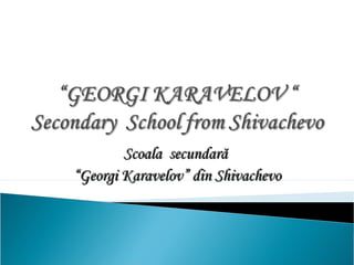 Scoala secundarăScoala secundară
““Georgi KaravelovGeorgi Karavelov”” din Shivachevodin Shivachevo
 