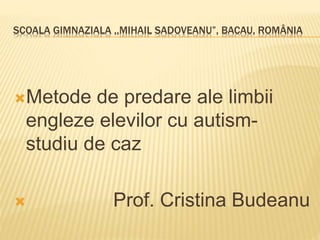 SCOALA GIMNAZIALA ,,MIHAIL SADOVEANU”, BACAU, ROMÂNIA
Metode de predare ale limbii
engleze elevilor cu autism-
studiu de caz
 Prof. Cristina Budeanu
 