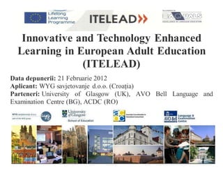 Innovative and Technology Enhanced
Learning in European Adult Education
(ITELEAD)
Data depunerii: 21 Februarie 2012
Aplicant: WYG savjetovanje d.o.o. (Croaţia)
Parteneri: University of Glasgow (UK), AVO Bell Language and
Examination Centre (BG), ACDC (RO)
 