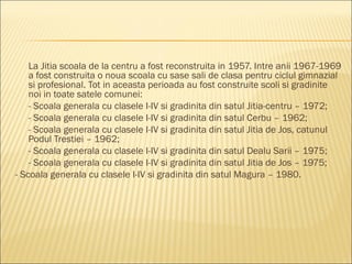 La Jitia scoala de la centru a fost reconstruita in 1957. Intre anii 1967-1969
    a fost construita o noua scoala cu sase sali de clasa pentru ciclul gimnazial
    si profesional. Tot in aceasta perioada au fost construite scoli si gradinite
    noi in toate satele comunei:
    - Scoala generala cu clasele I-IV si gradinita din satul Jitia-centru – 1972;
    - Scoala generala cu clasele I-IV si gradinita din satul Cerbu – 1962;
    - Scoala generala cu clasele I-IV si gradinita din satul Jitia de Jos, catunul
    Podul Trestiei – 1962;
    - Scoala generala cu clasele I-IV si gradinita din satul Dealu Sarii – 1975;
    - Scoala generala cu clasele I-IV si gradinita din satul Jitia de Jos – 1975;
- Scoala generala cu clasele I-IV si gradinita din satul Magura – 1980.
 