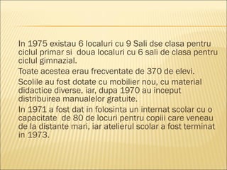 In 1975 existau 6 localuri cu 9 Sali dse clasa pentru
ciclul primar si doua localuri cu 6 sali de clasa pentru
ciclul gimnazial.
Toate acestea erau frecventate de 370 de elevi.
Scolile au fost dotate cu mobilier nou, cu material
didactice diverse, iar, dupa 1970 au inceput
distribuirea manualelor gratuite.
In 1971 a fost dat in folosinta un internat scolar cu o
capacitate de 80 de locuri pentru copiii care veneau
de la distante mari, iar atelierul scolar a fost terminat
in 1973.
 