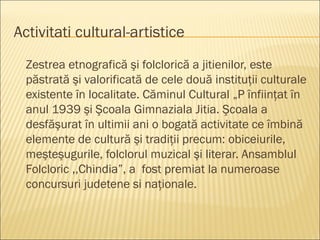 Activitati cultural-artistice
  Zestrea etnografică şi folclorică a jitienilor, este
  păstrată şi valorificată de cele două instituţii culturale
  existente în localitate. Căminul Cultural „P înfiinţat în
  anul 1939 şi Şcoala Gimnaziala Jitia. Şcoala a
  desfăşurat în ultimii ani o bogată activitate ce îmbină
  elemente de cultură şi tradiţii precum: obiceiurile,
  meşteşugurile, folclorul muzical şi literar. Ansamblul
  Folcloric ,,Chindia”, a fost premiat la numeroase
  concursuri judetene si naţionale.
 