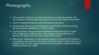 Photographs
 The purpose of photos is to allow the doctor to study the patients soft
tissue patterns, facial profile and anatomy without the patient being there
 Used for treatment planning and documenting progress
 Facial photos: Hair must be behind ears and shoulders. Remove any big
earrings, glasses, headbands or bulky hoodies
 Occlusal photos: Tongue must be relaxed and above the mirror. Avoid
mirror fogging by heating mirror. The purpose of these photos is to
observe the lingual and occlusal surfaces of the teeth
 Bite photos: Depending on the patients anatomy, the goal of this photo is
to be able to see at least to the distal of the first molar. Confirm picture is a
straight view of teeth, angle should not be coming from underneath where
chewing surfaces are visible.
 