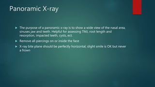 Panoramic X-ray
 The purpose of a panoramic x-ray is to show a wide view of the nasal area,
sinuses jaw and teeth. Helpful for assessing TMJ, root length and
resorption, impacted teeth, cysts, ect.
 Remove all piercings on or inside the face
 X-ray bite plane should be perfectly horizontal, slight smile is OK but never
a frown
 