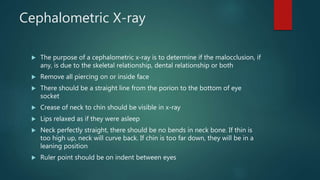 Cephalometric X-ray
 The purpose of a cephalometric x-ray is to determine if the malocclusion, if
any, is due to the skeletal relationship, dental relationship or both
 Remove all piercing on or inside face
 There should be a straight line from the porion to the bottom of eye
socket
 Crease of neck to chin should be visible in x-ray
 Lips relaxed as if they were asleep
 Neck perfectly straight, there should be no bends in neck bone. If thin is
too high up, neck will curve back. If chin is too far down, they will be in a
leaning position
 Ruler point should be on indent between eyes
 