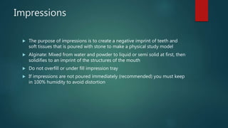 Impressions
 The purpose of impressions is to create a negative imprint of teeth and
soft tissues that is poured with stone to make a physical study model
 Alginate: Mixed from water and powder to liquid or semi solid at first, then
solidifies to an imprint of the structures of the mouth
 Do not overfill or under fill impression tray
 If impressions are not poured immediately (recommended) you must keep
in 100% humidity to avoid distortion
 