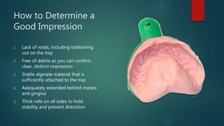 How to Determine a
Good Impression
1. Lack of voids, including bottoming
out on the tray
2. Free of debris so you can confirm
clear, distinct impression
3. Stable alginate material that is
sufficiently attached to the tray
4. Adequately extended behind molars
and gingiva
5. Thick rolls on all sides to hold
stability and prevent distortion
 