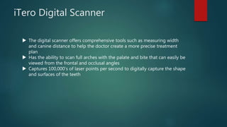 iTero Digital Scanner
 The digital scanner offers comprehensive tools such as measuring width
and canine distance to help the doctor create a more precise treatment
plan
 Has the ability to scan full arches with the palate and bite that can easily be
viewed from the frontal and occlusal angles
 Captures 100,000’s of laser points per second to digitally capture the shape
and surfaces of the teeth
 