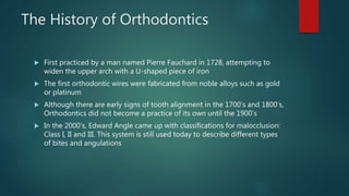 The History of Orthodontics
 First practiced by a man named Pierre Fauchard in 1728, attempting to
widen the upper arch with a U-shaped piece of iron
 The first orthodontic wires were fabricated from noble alloys such as gold
or platinum
 Although there are early signs of tooth alignment in the 1700’s and 1800’s,
Orthodontics did not become a practice of its own until the 1900’s
 In the 2000’s, Edward Angle came up with classifications for malocclusion:
Class I, II and III. This system is still used today to describe different types
of bites and angulations
 