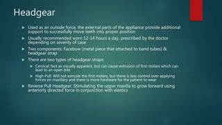 Headgear
 Used as an outside force, the external parts of the appliance provide additional
support to successfully move teeth into proper position
 Usually recommended worn 12-14 hours a day, prescribed by the doctor
depending on severity of case
 Two components: Facebow (metal piece that attached to band tubes) &
headgear strap
 There are two types of headgear straps
 Cervical: Not as visually apparent, but can cause extrusion of first molars which can
lead to an open bite
 High Pull: Will not extrude the first molars, but there is less control over applying
forces on maxillary and there is more hardware for the patient to wear
 Reverse Pull Headgear: Stimulating the upper maxilla to grow forward using
anteriorly directed force in conjunction with elastics
 