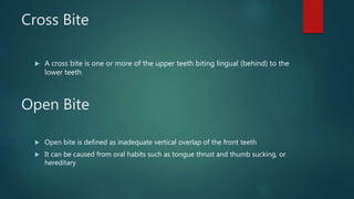 Cross Bite
 A cross bite is one or more of the upper teeth biting lingual (behind) to the
lower teeth
Open Bite
 Open bite is defined as inadequate vertical overlap of the front teeth
 It can be caused from oral habits such as tongue thrust and thumb sucking, or
hereditary
 