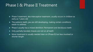 Phase I & Phase II Treatment
 Phase I treatment, aka interceptive treatment, usually occurs in children as
early as 7 years old
 The patients teeth, jaw are still developing, making certain conditions
easier to address
 Phase I usually has a mixed dentition: Permanent and deciduous teeth
 Only partially bonded, braces are not on all teeth
 More treatment is usually needed later on (Phase II) but less involved or
shorter length
 