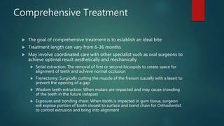 Comprehensive Treatment
 The goal of comprehensive treatment is to establish an ideal bite
 Treatment length can vary from 6-36 months
 May involve coordinated care with other specialist such as oral surgeons to
achieve optimal result aesthetically and mechanically
 Serial extraction: The removal of first or second bicuspids to create space for
alignment of teeth and achieve normal occlusion
 Frenectomy: Surgically cutting the muscle of the frenum (usually with a laser) to
prevent the opening of a gap
 Wisdom teeth extraction: When molars are impacted and may cause crowding
of the teeth in the future (relapse)
 Exposure and bonding chain: When tooth is impacted in gum tissue, surgeon
will expose portion of tooth closest to surface and bond chain for Orthodontist
to control extrusion and bring into alignment
 