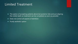 Limited Treatment
 The option of accepting patients abnormal posterior bite and just aligning
the visible teeth so treatment can be completed as soon as possible
 Does not correct all aspects of dentition
 Purely aesthetic option
 